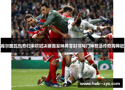 库尔图瓦伤愈归来欧冠决赛首发神勇零封书写门神复活传奇再铸冠 库尔图瓦伤愈归来欧冠决赛首发神勇零封书写门神复活传奇再铸冠