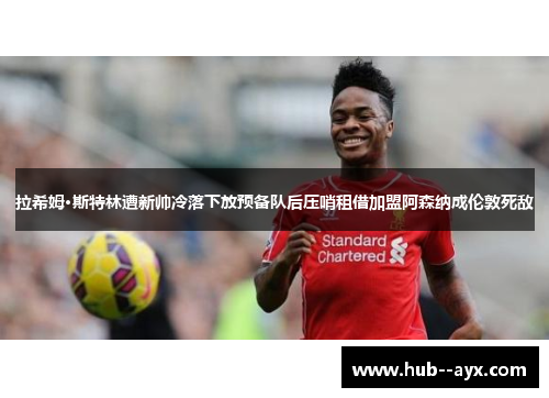 拉希姆·斯特林遭新帅冷落下放预备队后压哨租借加盟阿森纳成伦敦死敌 拉希姆·斯特林遭新帅冷落下放预备队后压哨租借加盟阿森纳成伦敦死敌