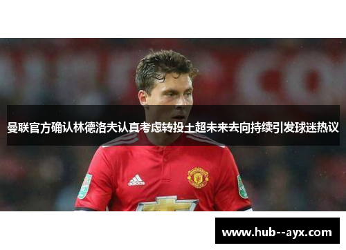 曼联官方确认林德洛夫认真考虑转投土超未来去向持续引发球迷热议 曼联官方确认林德洛夫认真考虑转投土超未来去向持续引发球迷热议