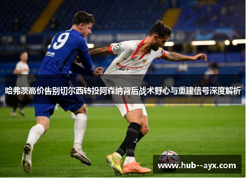 哈弗茨高价告别切尔西转投阿森纳背后战术野心与重建信号深度解析